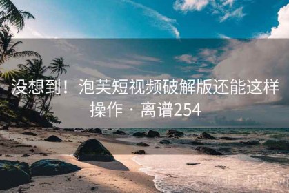 没想到！泡芙短视频破解版还能这样操作 · 离谱254