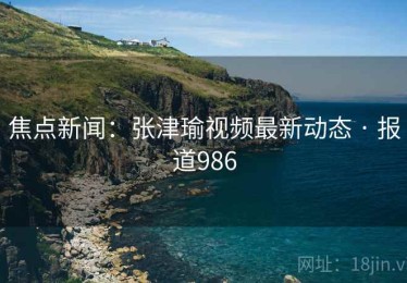 焦点新闻：张津瑜视频最新动态 · 报道986