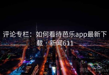 评论专栏：如何看待芭乐app最新下载 · 新闻611