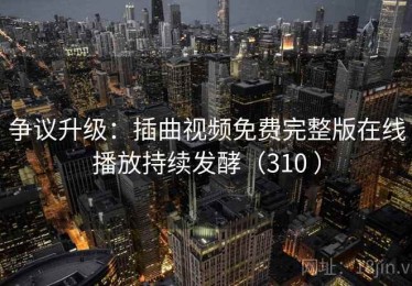 争议升级：插曲视频免费完整版在线播放持续发酵（310 ）