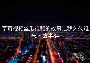 草莓视频丝瓜视频的故事让我久久难忘 · 故事84