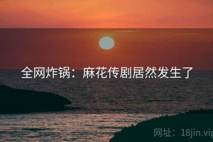 全网炸锅：麻花传剧居然发生了