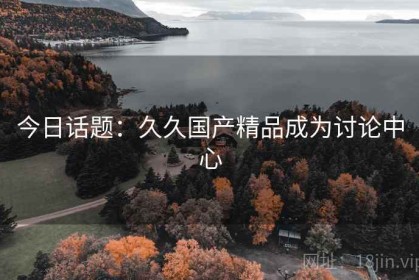 今日话题：久久国产精品成为讨论中心