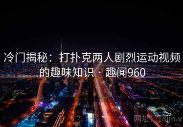 冷门揭秘：打扑克两人剧烈运动视频的趣味知识 · 趣闻960