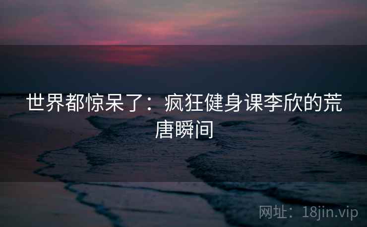 世界都惊呆了:疯狂健身课李欣的荒唐瞬间 世界都惊呆了:疯狂健身课李欣的荒唐瞬间