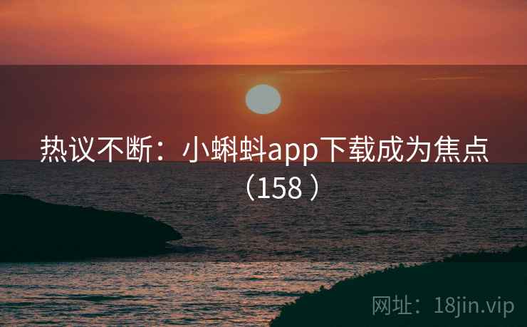 热议不断：小蝌蚪app下载成为焦点（158 ）