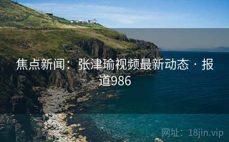 焦点新闻：张津瑜视频最新动态 · 报道986