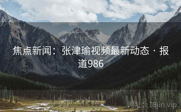 焦点新闻：张津瑜视频最新动态 · 报道986
