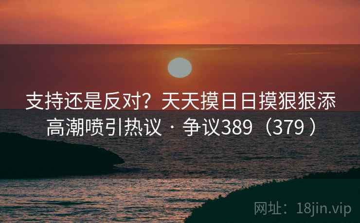 支持还是反对？天天摸日日摸狠狠添高潮喷引热议 · 争议389（379 ）