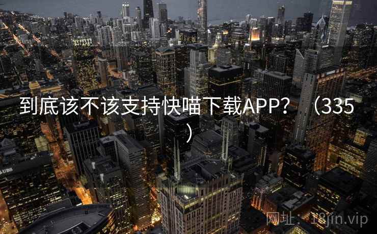 到底该不该支持快喵下载APP?(335 ) 到底该不该支持快喵下载APP?(335 )